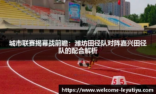城市联赛揭幕战前瞻：潍坊田径队对阵嘉兴田径队的配合解析